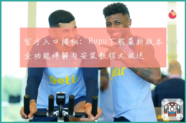 官方入口揭秘：Hupu下载最新版本全功能详解与安装教程大放送