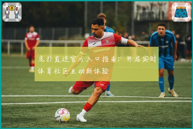虎扑直连官方入口指南：开启实时体育社区互动新体验
