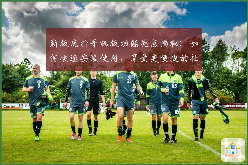 新版虎扑手机版功能亮点揭秘：如何快速安装使用，享受更便捷的社区互动体验