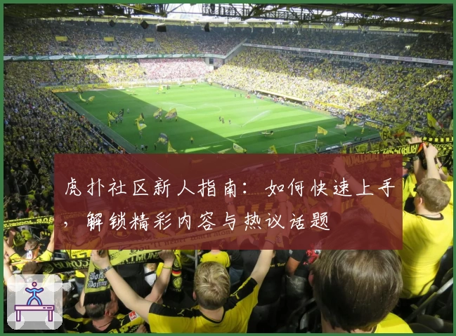 虎扑社区新人指南:如何快速上手,解锁精彩内容与热议话题