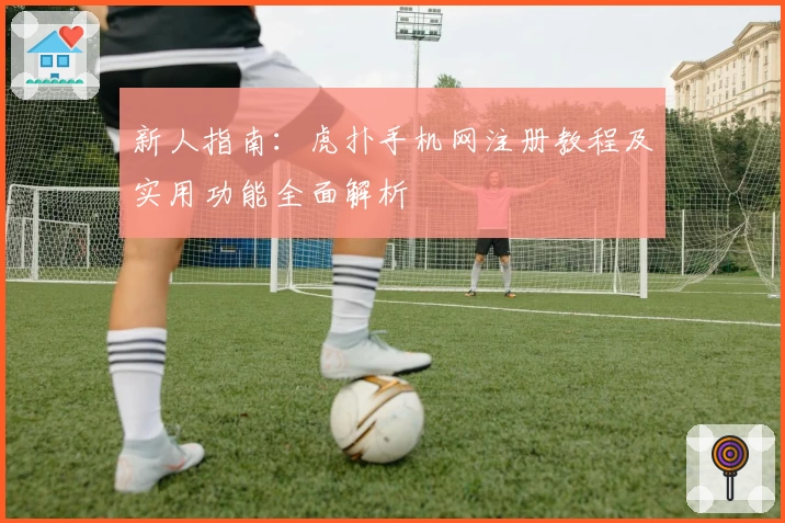 新人指南：虎扑手机网注册教程及实用功能全面解析