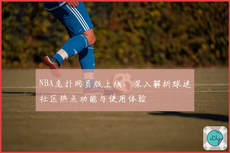 NBA虎扑网页版上线，深入解析球迷社区热点功能与使用体验