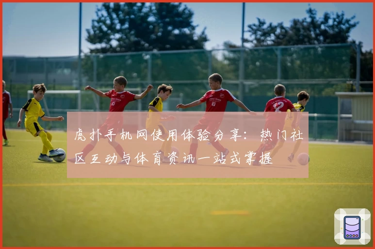 虎扑手机网使用体验分享：热门社区互动与体育资讯一站式掌握