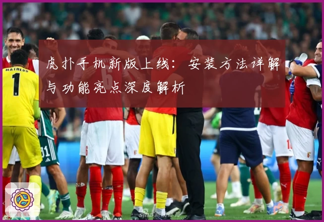 虎扑手机新版上线：安装方法详解与功能亮点深度解析