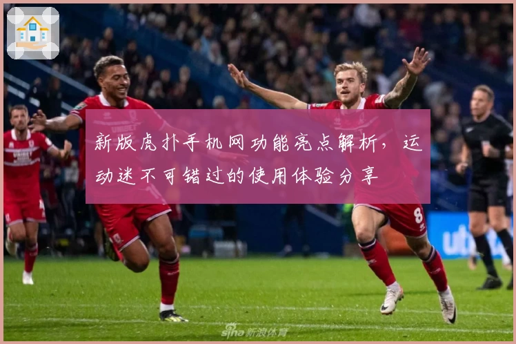 新版虎扑手机网功能亮点解析，运动迷不可错过的使用体验分享