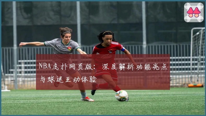 NBA虎扑网页版：深度解析功能亮点与球迷互动体验