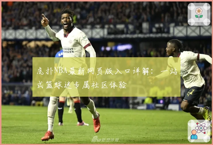 虎扑NBA最新网页版入口详解：一站式篮球迷专属社区体验