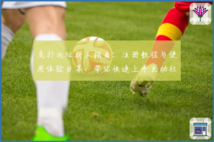 虎扑论坛新人指南:注册教程与使用体验分享,带你快速上手互动社区