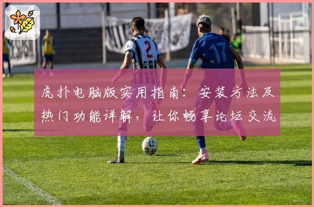 虎扑电脑版实用指南：安装方法及热门功能详解，让你畅享论坛交流新体验