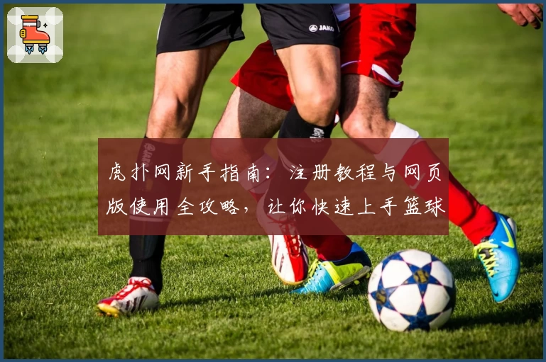 虎扑网新手指南:注册教程与网页版使用全攻略,让你快速上手篮球与社区互动