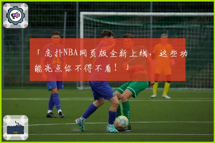 「虎扑NBA网页版全新上线，这些功能亮点你不得不看！」