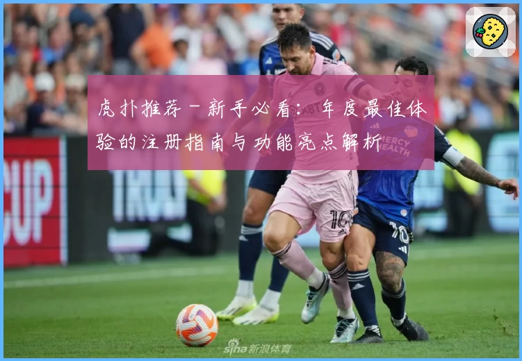 虎扑推荐 - 新手必看：年度最佳体验的注册指南与功能亮点解析