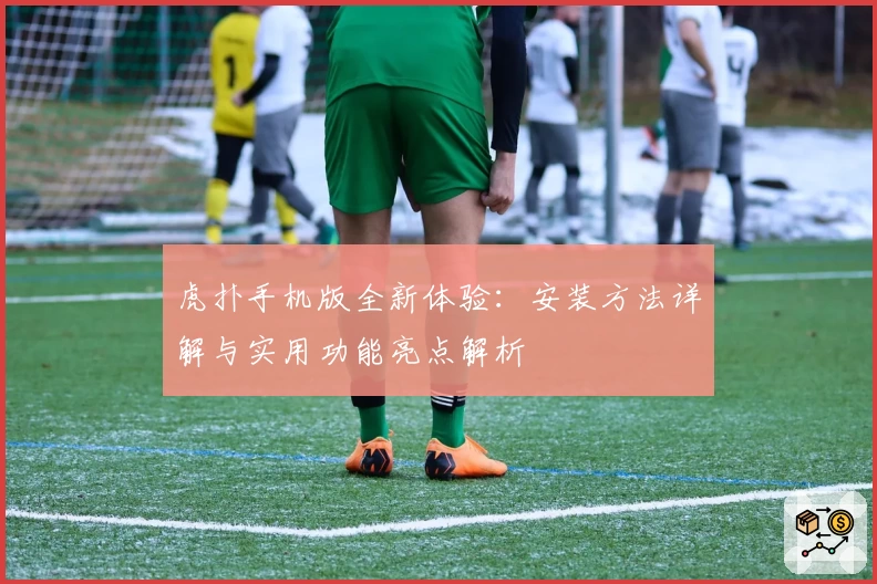 虎扑手机版全新体验：安装方法详解与实用功能亮点解析