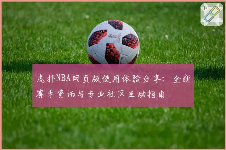 虎扑NBA网页版使用体验分享：全新赛季资讯与专业社区互动指南