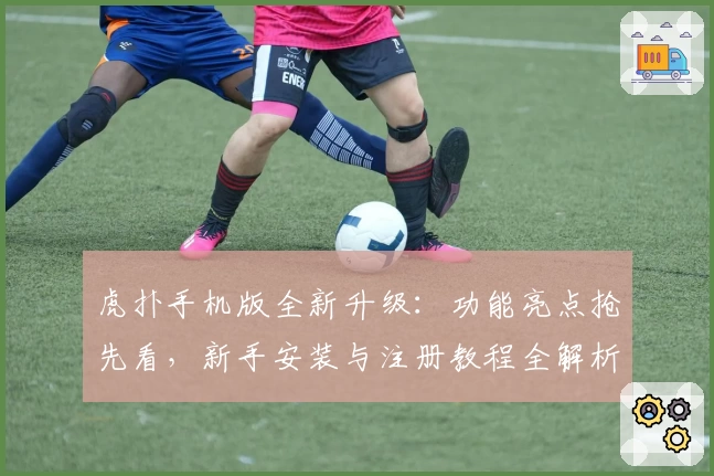 虎扑手机版全新升级：功能亮点抢先看，新手安装与注册教程全解析