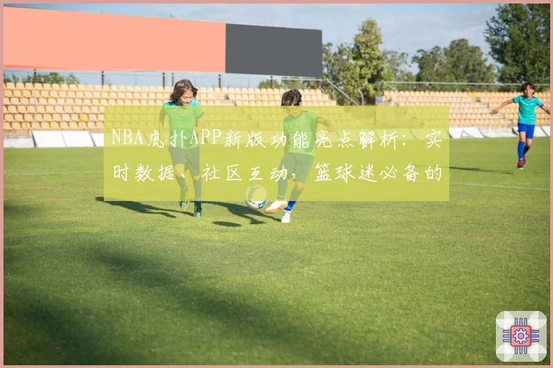 NBA虎扑APP新版功能亮点解析：实时数据、社区互动，篮球迷必备的专业资讯平台