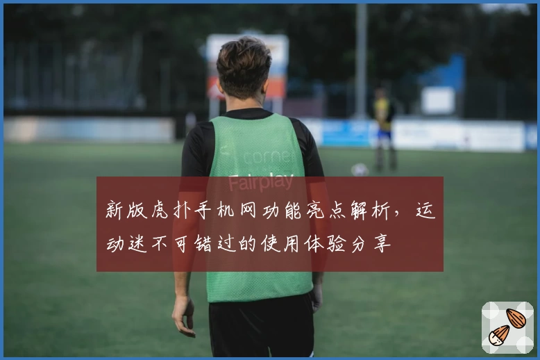 新版虎扑手机网功能亮点解析，运动迷不可错过的使用体验分享