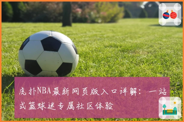 虎扑NBA最新网页版入口详解：一站式篮球迷专属社区体验