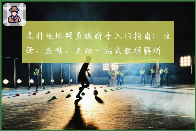 虎扑论坛网页版新手入门指南：注册、发帖、互动一站式教程解析