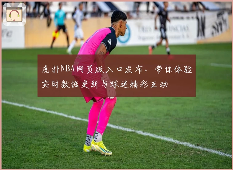 虎扑NBA网页版入口发布，带你体验实时数据更新与球迷精彩互动