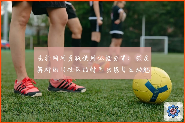 虎扑网网页版使用体验分享：深度解析热门社区的特色功能与互动魅力