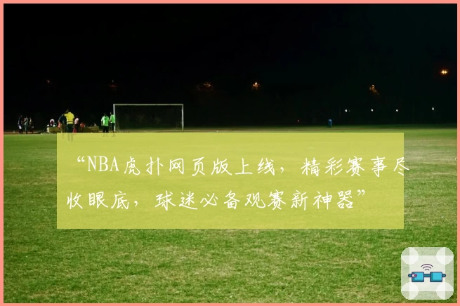 “NBA虎扑网页版上线，精彩赛事尽收眼底，球迷必备观赛新神器”
