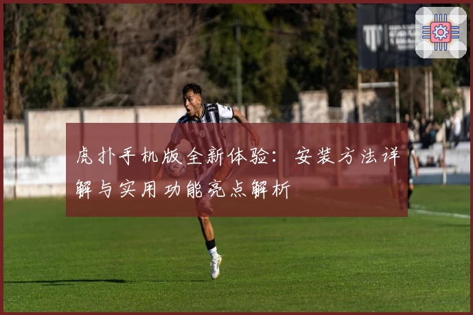 虎扑手机版全新体验:安装方法详解与实用功能亮点解析